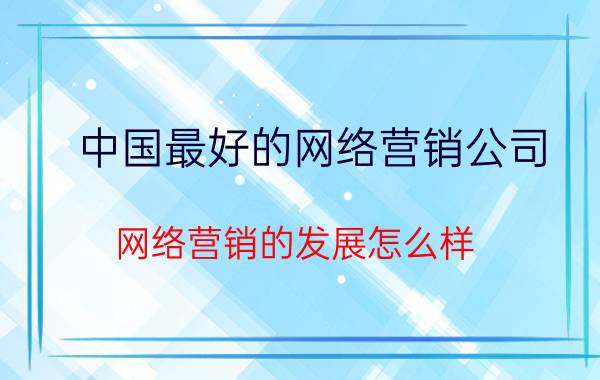 中国最好的网络营销公司 网络营销的发展怎么样？